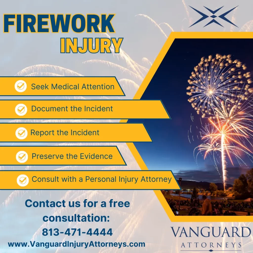 Infographic. Title: What to Do if Someone is Injured by a Firework? Content: 1. Seek Medical Attention. 2. Document the Incident. 3. Report the Incident. 4. Preserve the Evidence. 5. Consult with a Personal Injury Attorney. Created by Vanguard Attorneys. Contact us for a free consultation. Call 813-471-4444.