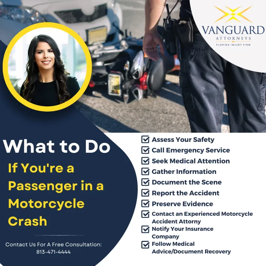 Infographic. What to Do If You're a Passenger in a Motorcycle Crash: Assess Your Safety, Call Emergency Service, Seek Medical Attention, Gather Information, Document the Scene, Report the Accident, Preserve Evidence, Contact an Experienced Motorcycle Accident Attorney, Notify Your Insurance Company, Follow Medical Advice/Document Recovery. Contact Vanguard Attorneys For A Free Consultation. 813-471-4444